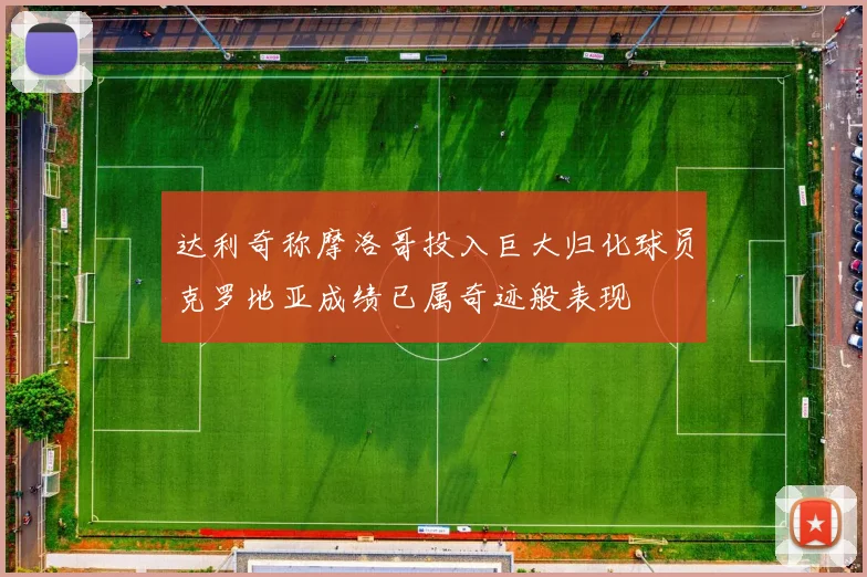 达利奇称摩洛哥投入巨大归化球员克罗地亚成绩已属奇迹般表现