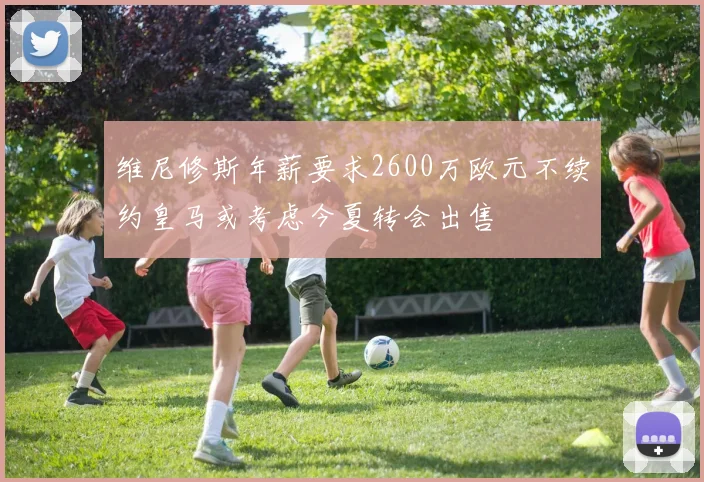 维尼修斯年薪要求2600万欧元不续约皇马或考虑今夏转会出售