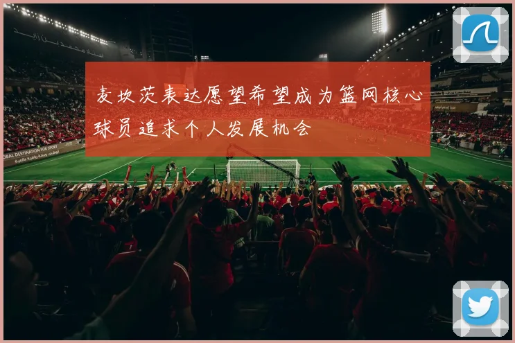 麦坎茨表达愿望希望成为篮网核心球员追求个人发展机会