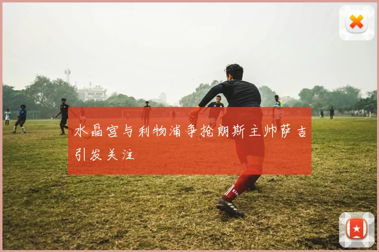 水晶宫与利物浦争抢朗斯主帅萨吉引发关注