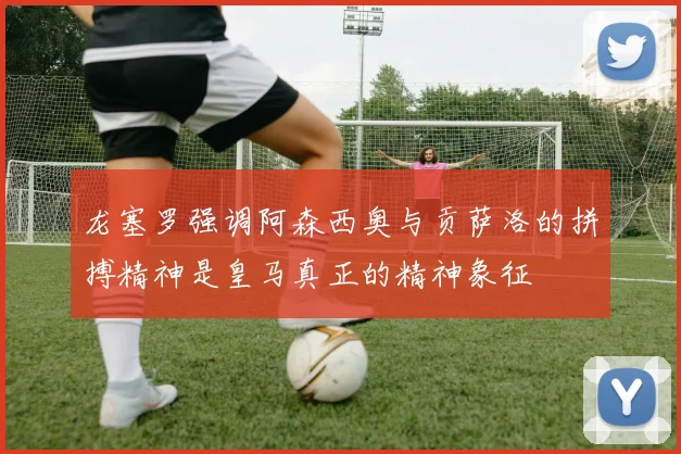 龙塞罗强调阿森西奥与贡萨洛的拼搏精神是皇马真正的精神象征