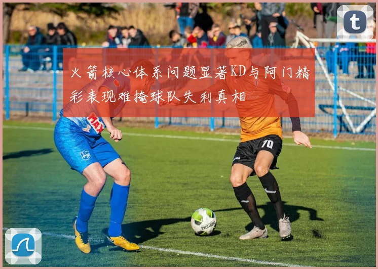 火箭核心体系问题显著KD与阿门精彩表现难掩球队失利真相