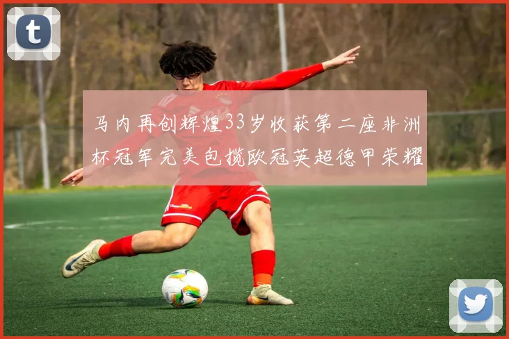 马内再创辉煌33岁收获第二座非洲杯冠军完美包揽欧冠英超德甲荣耀
