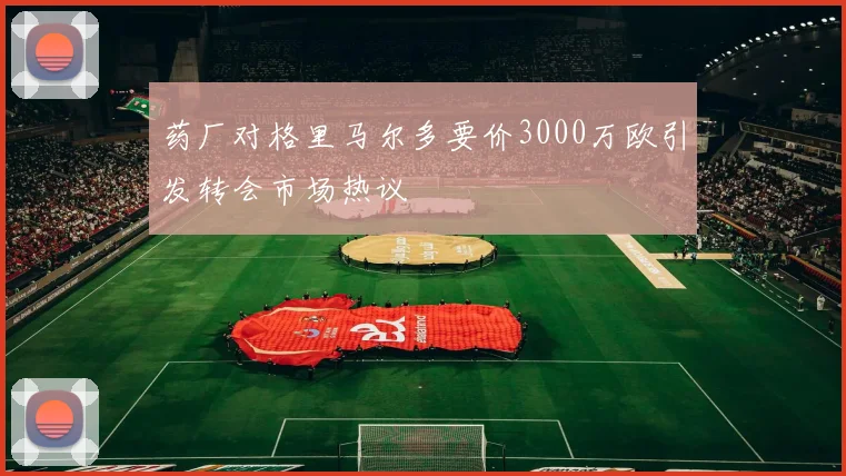 药厂对格里马尔多要价3000万欧引发转会市场热议