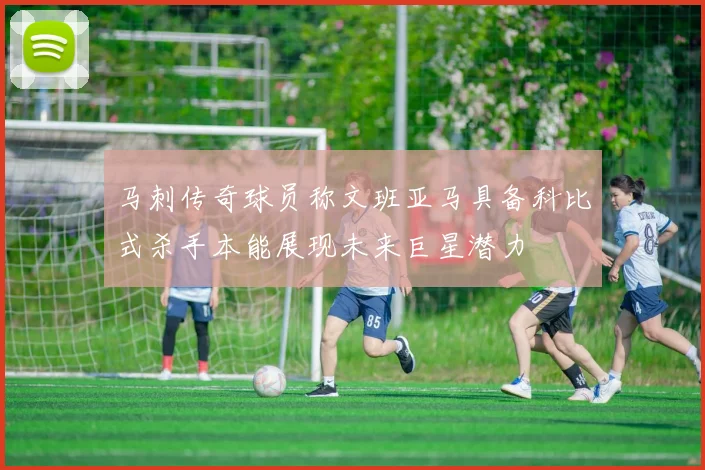 马刺传奇球员称文班亚马具备科比式杀手本能展现未来巨星潜力