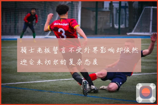 骑士老板誓言不受外界影响却依然迎合米切尔的复杂态度