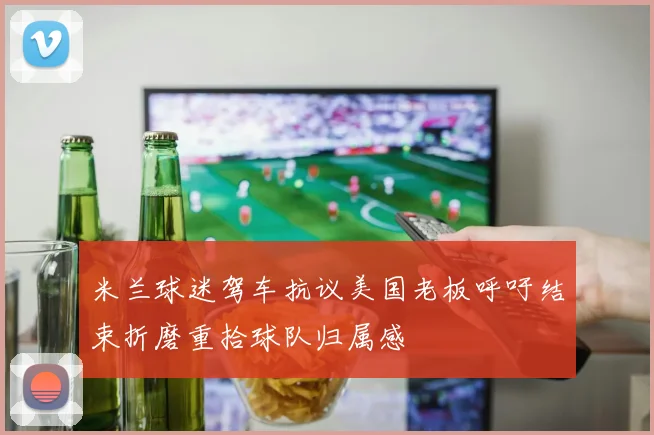 米兰球迷驾车抗议美国老板呼吁结束折磨重拾球队归属感