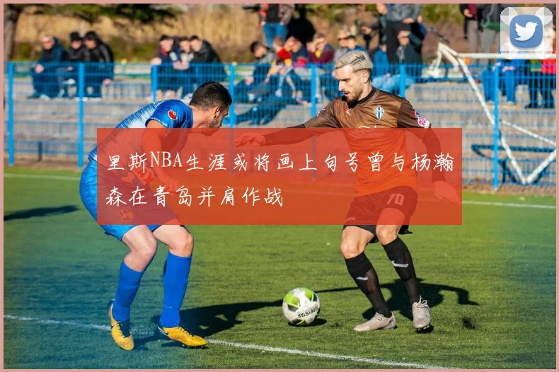 里斯NBA生涯或将画上句号曾与杨瀚森在青岛并肩作战