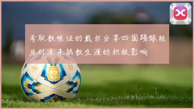 考取教练证的戴尔分享四国踢球经历对未来执教生涯的积极影响
