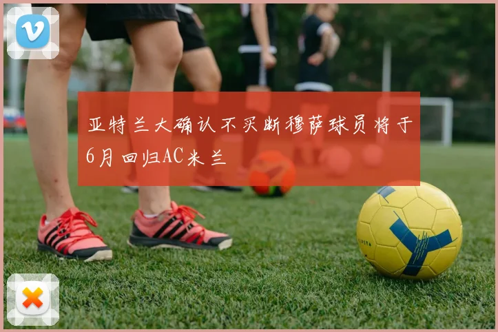 亚特兰大确认不买断穆萨球员将于6月回归AC米兰