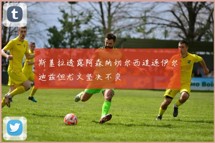 斯基拉透露阿森纳切尔西追逐伊尔迪兹但尤文坚决不卖