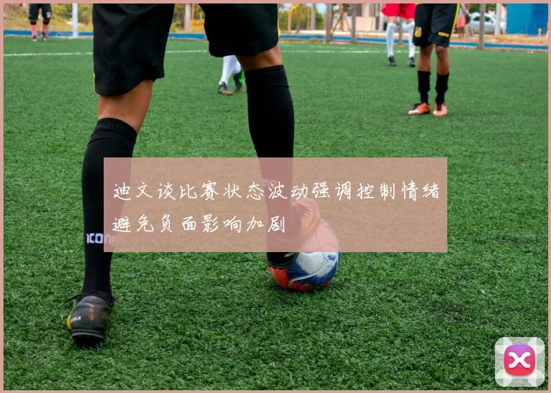 迪文谈比赛状态波动强调控制情绪避免负面影响加剧