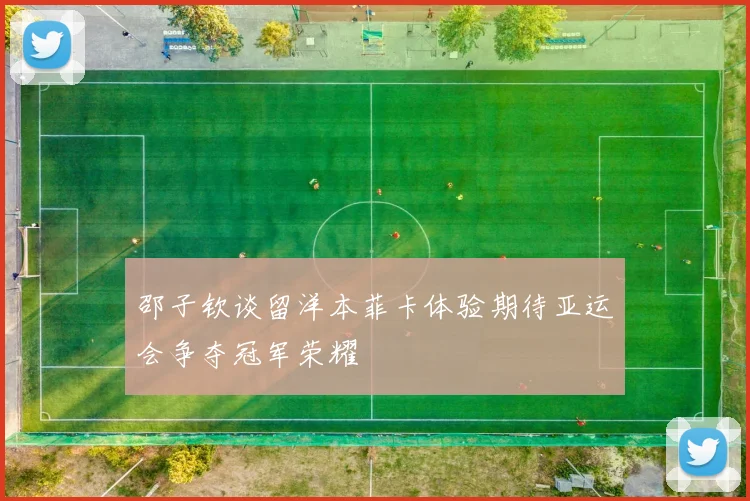 邵子钦谈留洋本菲卡体验期待亚运会争夺冠军荣耀