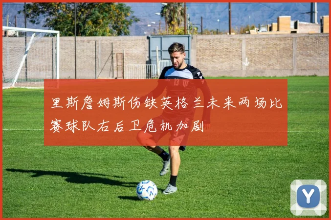 里斯詹姆斯伤缺英格兰未来两场比赛球队右后卫危机加剧