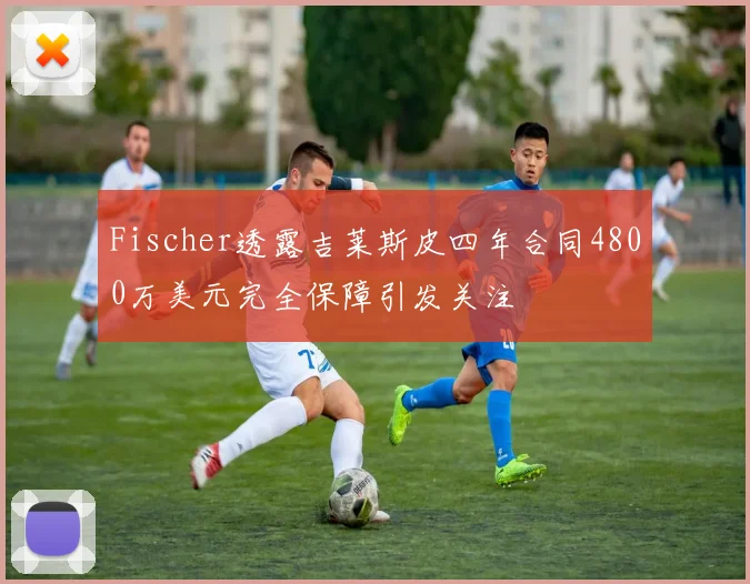 Fischer透露吉莱斯皮四年合同4800万美元完全保障引发关注