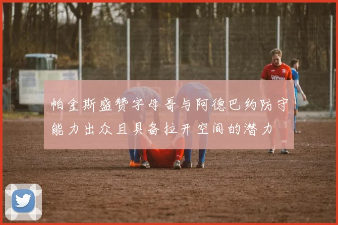 帕金斯盛赞字母哥与阿德巴约防守能力出众且具备拉开空间的潜力