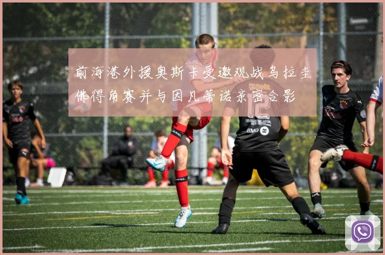 前海港外援奥斯卡受邀观战乌拉圭佛得角赛并与因凡蒂诺亲密合影