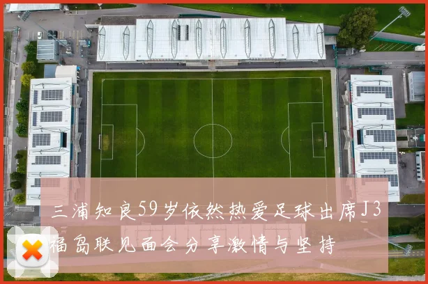 三浦知良59岁依然热爱足球出席J3福岛联见面会分享激情与坚持