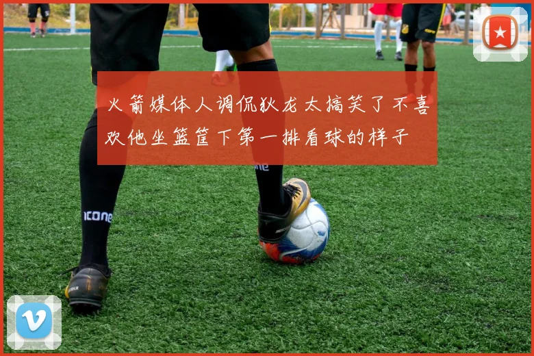 火箭媒体人调侃狄龙太搞笑了不喜欢他坐篮筐下第一排看球的样子